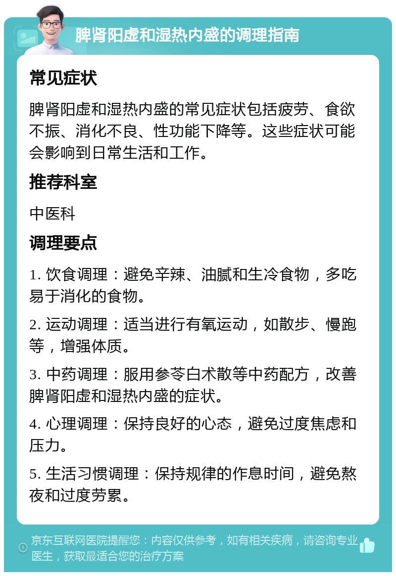 脾肾阳虚和湿热内盛的调理指南 常见症状 脾肾阳虚和湿热内盛的常见症状包括疲劳、食欲不振、消化不良、性功能下降等。这些症状可能会影响到日常生活和工作。 推荐科室 中医科 调理要点 1. 饮食调理：避免辛辣、油腻和生冷食物，多吃易于消化的食物。 2. 运动调理：适当进行有氧运动，如散步、慢跑等，增强体质。 3. 中药调理：服用参苓白术散等中药配方，改善脾肾阳虚和湿热内盛的症状。 4. 心理调理：保持良好的心态，避免过度焦虑和压力。 5. 生活习惯调理：保持规律的作息时间，避免熬夜和过度劳累。