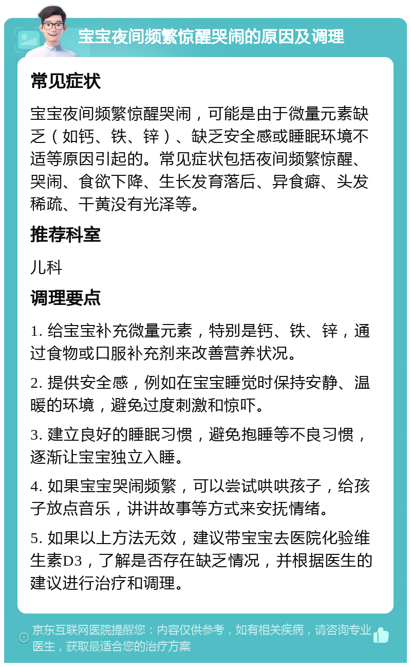 宝宝夜间频繁惊醒哭闹的原因及调理 常见症状 宝宝夜间频繁惊醒哭闹，可能是由于微量元素缺乏（如钙、铁、锌）、缺乏安全感或睡眠环境不适等原因引起的。常见症状包括夜间频繁惊醒、哭闹、食欲下降、生长发育落后、异食癖、头发稀疏、干黄没有光泽等。 推荐科室 儿科 调理要点 1. 给宝宝补充微量元素，特别是钙、铁、锌，通过食物或口服补充剂来改善营养状况。 2. 提供安全感，例如在宝宝睡觉时保持安静、温暖的环境，避免过度刺激和惊吓。 3. 建立良好的睡眠习惯，避免抱睡等不良习惯，逐渐让宝宝独立入睡。 4. 如果宝宝哭闹频繁，可以尝试哄哄孩子，给孩子放点音乐，讲讲故事等方式来安抚情绪。 5. 如果以上方法无效，建议带宝宝去医院化验维生素D3，了解是否存在缺乏情况，并根据医生的建议进行治疗和调理。