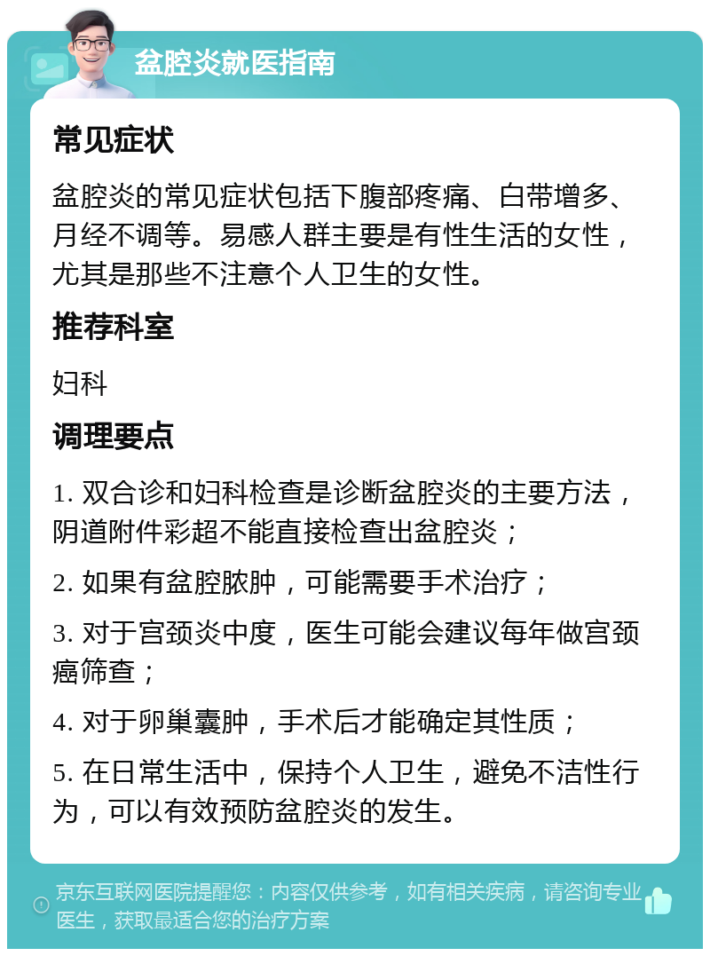 盆腔炎就医指南 常见症状 盆腔炎的常见症状包括下腹部疼痛、白带增多、月经不调等。易感人群主要是有性生活的女性，尤其是那些不注意个人卫生的女性。 推荐科室 妇科 调理要点 1. 双合诊和妇科检查是诊断盆腔炎的主要方法，阴道附件彩超不能直接检查出盆腔炎； 2. 如果有盆腔脓肿，可能需要手术治疗； 3. 对于宫颈炎中度，医生可能会建议每年做宫颈癌筛查； 4. 对于卵巢囊肿，手术后才能确定其性质； 5. 在日常生活中，保持个人卫生，避免不洁性行为，可以有效预防盆腔炎的发生。