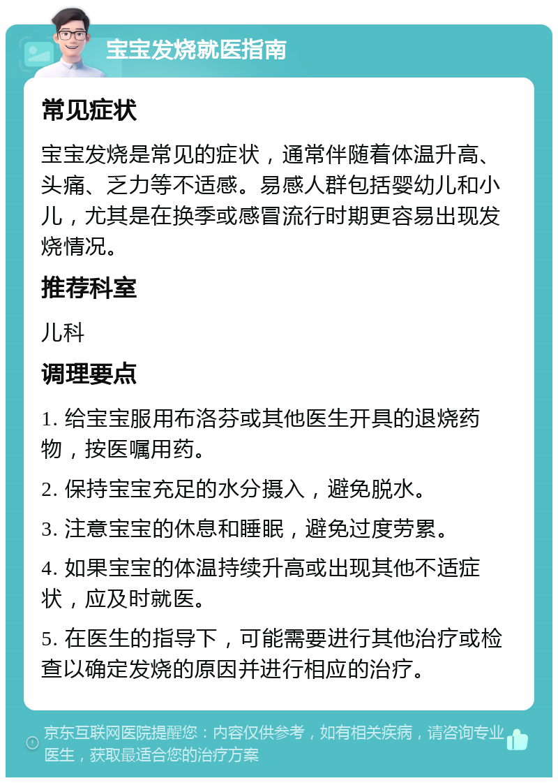 宝宝发烧就医指南 常见症状 宝宝发烧是常见的症状，通常伴随着体温升高、头痛、乏力等不适感。易感人群包括婴幼儿和小儿，尤其是在换季或感冒流行时期更容易出现发烧情况。 推荐科室 儿科 调理要点 1. 给宝宝服用布洛芬或其他医生开具的退烧药物，按医嘱用药。 2. 保持宝宝充足的水分摄入，避免脱水。 3. 注意宝宝的休息和睡眠，避免过度劳累。 4. 如果宝宝的体温持续升高或出现其他不适症状，应及时就医。 5. 在医生的指导下，可能需要进行其他治疗或检查以确定发烧的原因并进行相应的治疗。