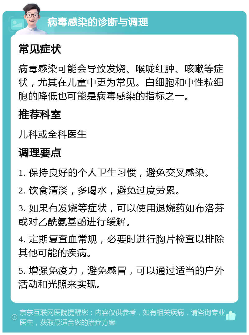 病毒感染的诊断与调理 常见症状 病毒感染可能会导致发烧、喉咙红肿、咳嗽等症状，尤其在儿童中更为常见。白细胞和中性粒细胞的降低也可能是病毒感染的指标之一。 推荐科室 儿科或全科医生 调理要点 1. 保持良好的个人卫生习惯，避免交叉感染。 2. 饮食清淡，多喝水，避免过度劳累。 3. 如果有发烧等症状，可以使用退烧药如布洛芬或对乙酰氨基酚进行缓解。 4. 定期复查血常规，必要时进行胸片检查以排除其他可能的疾病。 5. 增强免疫力，避免感冒，可以通过适当的户外活动和光照来实现。