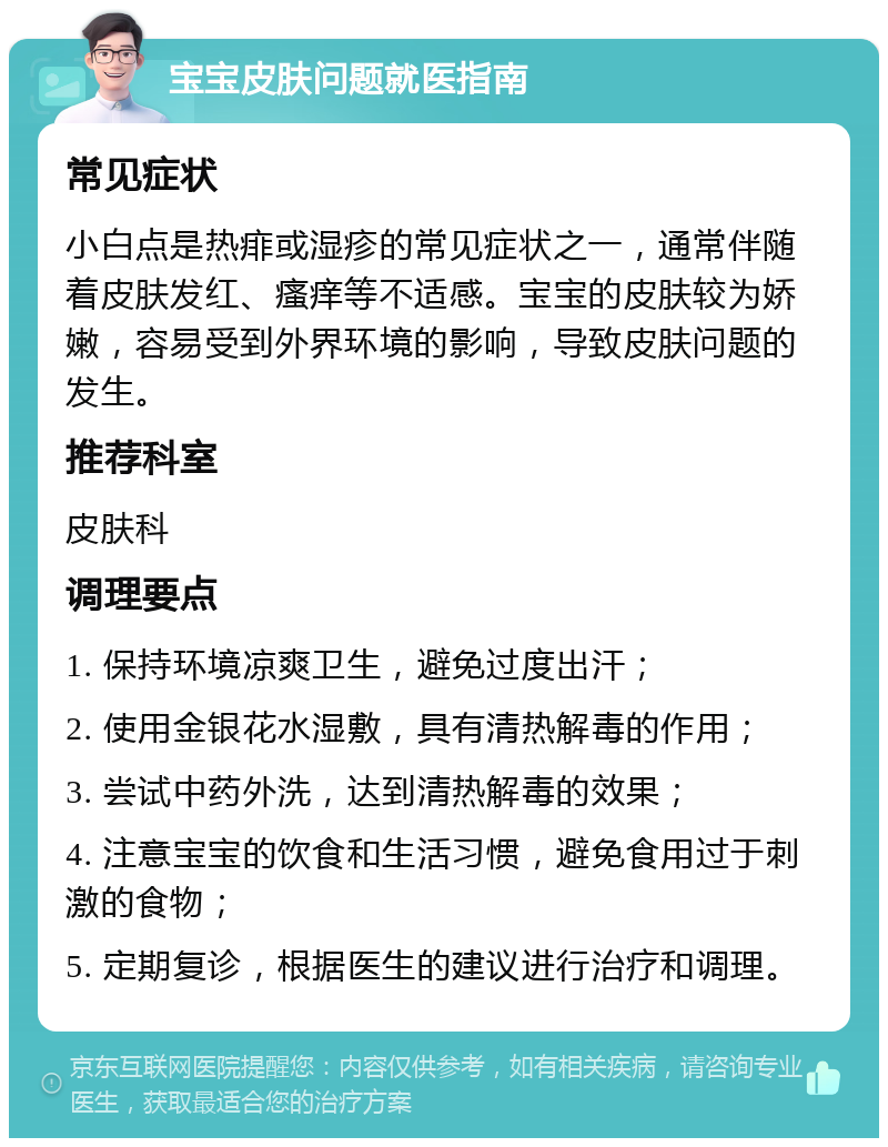 宝宝皮肤问题就医指南 常见症状 小白点是热痱或湿疹的常见症状之一，通常伴随着皮肤发红、瘙痒等不适感。宝宝的皮肤较为娇嫩，容易受到外界环境的影响，导致皮肤问题的发生。 推荐科室 皮肤科 调理要点 1. 保持环境凉爽卫生，避免过度出汗； 2. 使用金银花水湿敷，具有清热解毒的作用； 3. 尝试中药外洗，达到清热解毒的效果； 4. 注意宝宝的饮食和生活习惯，避免食用过于刺激的食物； 5. 定期复诊，根据医生的建议进行治疗和调理。