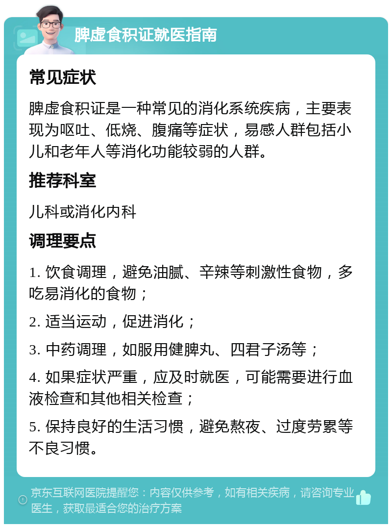 脾虚食积证就医指南 常见症状 脾虚食积证是一种常见的消化系统疾病，主要表现为呕吐、低烧、腹痛等症状，易感人群包括小儿和老年人等消化功能较弱的人群。 推荐科室 儿科或消化内科 调理要点 1. 饮食调理，避免油腻、辛辣等刺激性食物，多吃易消化的食物； 2. 适当运动，促进消化； 3. 中药调理，如服用健脾丸、四君子汤等； 4. 如果症状严重，应及时就医，可能需要进行血液检查和其他相关检查； 5. 保持良好的生活习惯，避免熬夜、过度劳累等不良习惯。