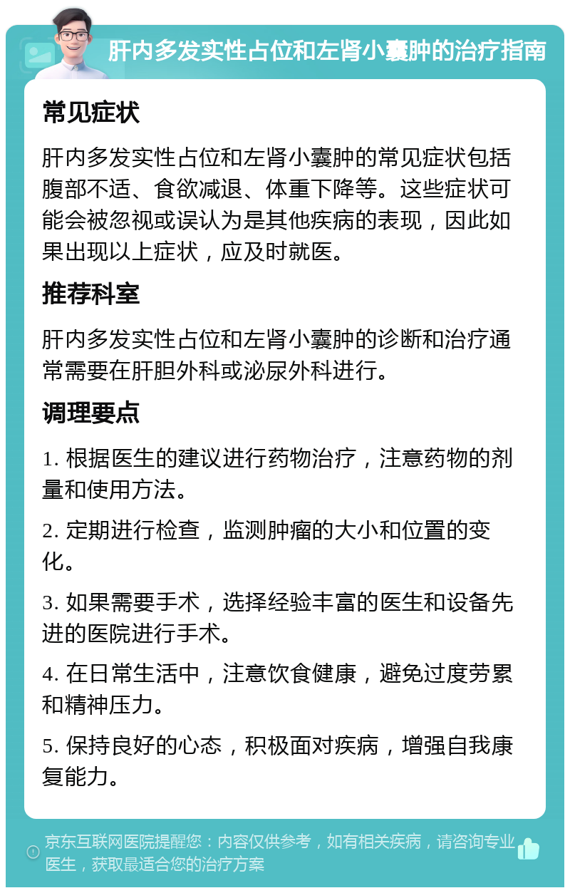 肝内多发实性占位和左肾小囊肿的治疗指南 常见症状 肝内多发实性占位和左肾小囊肿的常见症状包括腹部不适、食欲减退、体重下降等。这些症状可能会被忽视或误认为是其他疾病的表现，因此如果出现以上症状，应及时就医。 推荐科室 肝内多发实性占位和左肾小囊肿的诊断和治疗通常需要在肝胆外科或泌尿外科进行。 调理要点 1. 根据医生的建议进行药物治疗，注意药物的剂量和使用方法。 2. 定期进行检查，监测肿瘤的大小和位置的变化。 3. 如果需要手术，选择经验丰富的医生和设备先进的医院进行手术。 4. 在日常生活中，注意饮食健康，避免过度劳累和精神压力。 5. 保持良好的心态，积极面对疾病，增强自我康复能力。