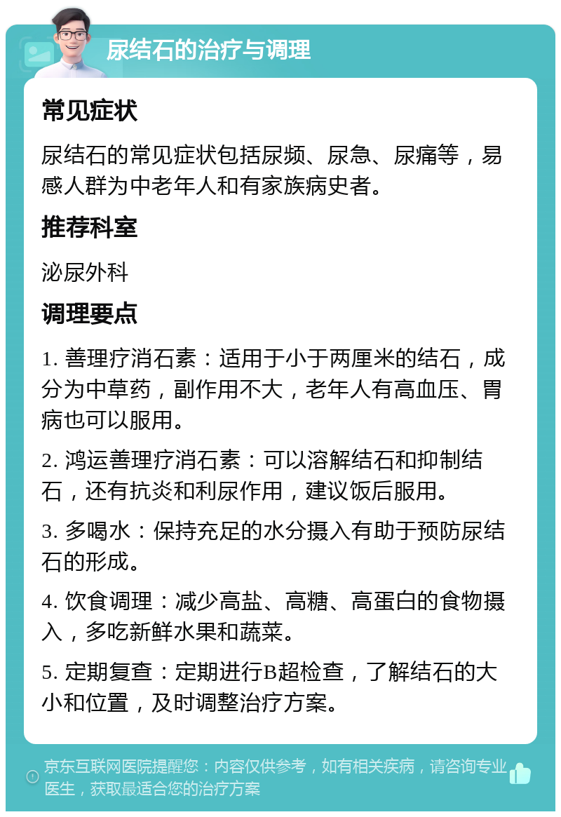 尿结石的治疗与调理 常见症状 尿结石的常见症状包括尿频、尿急、尿痛等，易感人群为中老年人和有家族病史者。 推荐科室 泌尿外科 调理要点 1. 善理疗消石素：适用于小于两厘米的结石，成分为中草药，副作用不大，老年人有高血压、胃病也可以服用。 2. 鸿运善理疗消石素：可以溶解结石和抑制结石，还有抗炎和利尿作用，建议饭后服用。 3. 多喝水：保持充足的水分摄入有助于预防尿结石的形成。 4. 饮食调理：减少高盐、高糖、高蛋白的食物摄入，多吃新鲜水果和蔬菜。 5. 定期复查：定期进行B超检查，了解结石的大小和位置，及时调整治疗方案。