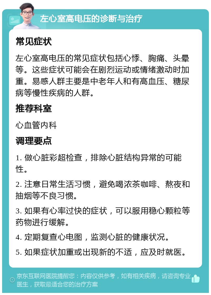 左心室高电压的诊断与治疗 常见症状 左心室高电压的常见症状包括心悸、胸痛、头晕等。这些症状可能会在剧烈运动或情绪激动时加重。易感人群主要是中老年人和有高血压、糖尿病等慢性疾病的人群。 推荐科室 心血管内科 调理要点 1. 做心脏彩超检查，排除心脏结构异常的可能性。 2. 注意日常生活习惯，避免喝浓茶咖啡、熬夜和抽烟等不良习惯。 3. 如果有心率过快的症状，可以服用稳心颗粒等药物进行缓解。 4. 定期复查心电图，监测心脏的健康状况。 5. 如果症状加重或出现新的不适，应及时就医。