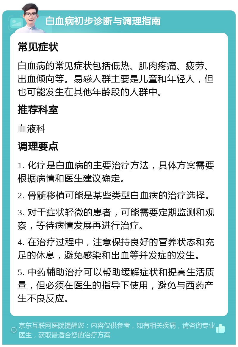 白血病初步诊断与调理指南 常见症状 白血病的常见症状包括低热、肌肉疼痛、疲劳、出血倾向等。易感人群主要是儿童和年轻人，但也可能发生在其他年龄段的人群中。 推荐科室 血液科 调理要点 1. 化疗是白血病的主要治疗方法，具体方案需要根据病情和医生建议确定。 2. 骨髓移植可能是某些类型白血病的治疗选择。 3. 对于症状轻微的患者，可能需要定期监测和观察，等待病情发展再进行治疗。 4. 在治疗过程中，注意保持良好的营养状态和充足的休息，避免感染和出血等并发症的发生。 5. 中药辅助治疗可以帮助缓解症状和提高生活质量，但必须在医生的指导下使用，避免与西药产生不良反应。