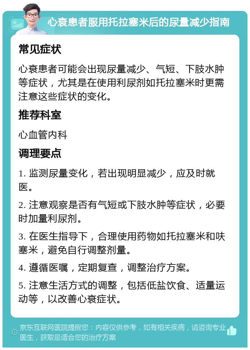 心衰患者服用托拉塞米后的尿量减少指南 常见症状 心衰患者可能会出现尿量减少、气短、下肢水肿等症状，尤其是在使用利尿剂如托拉塞米时更需注意这些症状的变化。 推荐科室 心血管内科 调理要点 1. 监测尿量变化，若出现明显减少，应及时就医。 2. 注意观察是否有气短或下肢水肿等症状，必要时加量利尿剂。 3. 在医生指导下，合理使用药物如托拉塞米和呋塞米，避免自行调整剂量。 4. 遵循医嘱，定期复查，调整治疗方案。 5. 注意生活方式的调整，包括低盐饮食、适量运动等，以改善心衰症状。