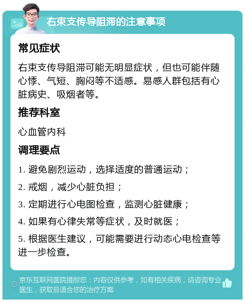 右束支传导阻滞的注意事项 常见症状 右束支传导阻滞可能无明显症状，但也可能伴随心悸、气短、胸闷等不适感。易感人群包括有心脏病史、吸烟者等。 推荐科室 心血管内科 调理要点 1. 避免剧烈运动，选择适度的普通运动； 2. 戒烟，减少心脏负担； 3. 定期进行心电图检查，监测心脏健康； 4. 如果有心律失常等症状，及时就医； 5. 根据医生建议，可能需要进行动态心电检查等进一步检查。