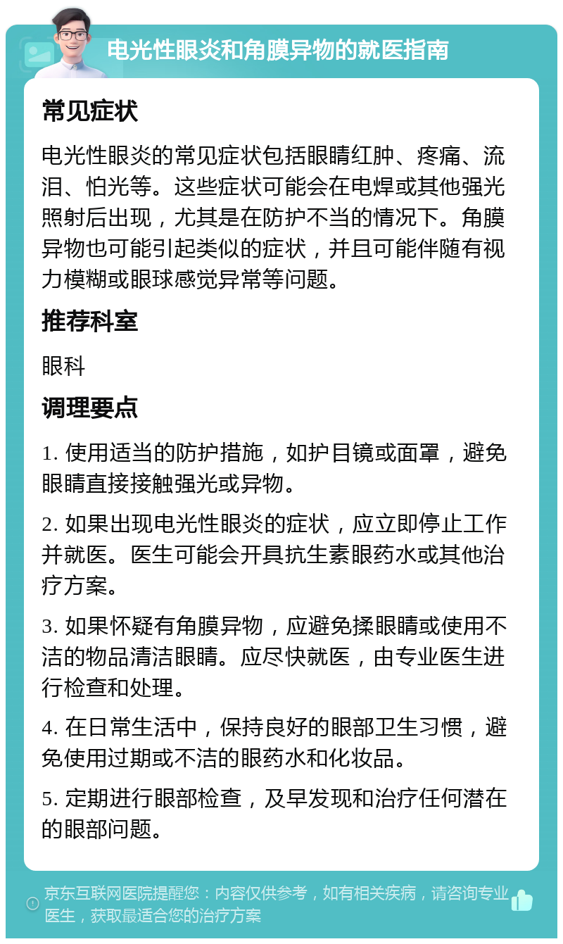 电光性眼炎和角膜异物的就医指南 常见症状 电光性眼炎的常见症状包括眼睛红肿、疼痛、流泪、怕光等。这些症状可能会在电焊或其他强光照射后出现，尤其是在防护不当的情况下。角膜异物也可能引起类似的症状，并且可能伴随有视力模糊或眼球感觉异常等问题。 推荐科室 眼科 调理要点 1. 使用适当的防护措施，如护目镜或面罩，避免眼睛直接接触强光或异物。 2. 如果出现电光性眼炎的症状，应立即停止工作并就医。医生可能会开具抗生素眼药水或其他治疗方案。 3. 如果怀疑有角膜异物，应避免揉眼睛或使用不洁的物品清洁眼睛。应尽快就医，由专业医生进行检查和处理。 4. 在日常生活中，保持良好的眼部卫生习惯，避免使用过期或不洁的眼药水和化妆品。 5. 定期进行眼部检查，及早发现和治疗任何潜在的眼部问题。