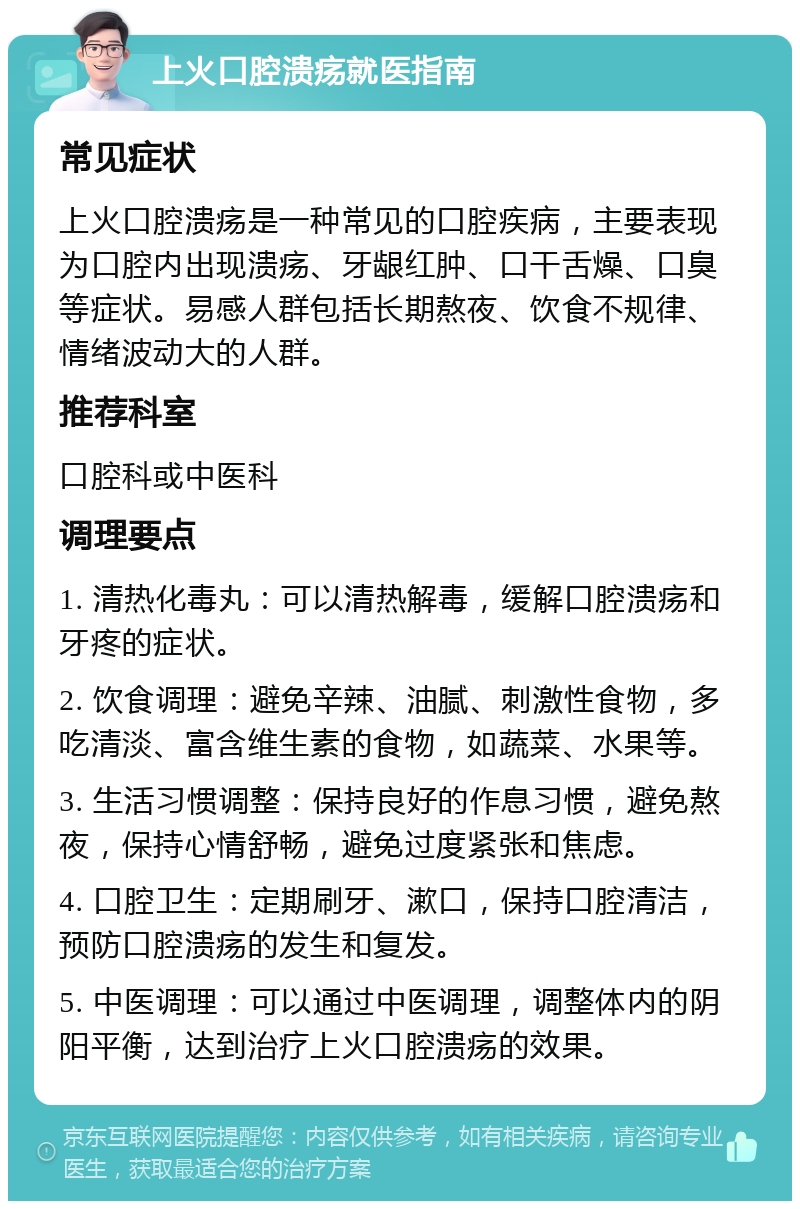 上火口腔溃疡就医指南 常见症状 上火口腔溃疡是一种常见的口腔疾病，主要表现为口腔内出现溃疡、牙龈红肿、口干舌燥、口臭等症状。易感人群包括长期熬夜、饮食不规律、情绪波动大的人群。 推荐科室 口腔科或中医科 调理要点 1. 清热化毒丸：可以清热解毒，缓解口腔溃疡和牙疼的症状。 2. 饮食调理：避免辛辣、油腻、刺激性食物，多吃清淡、富含维生素的食物，如蔬菜、水果等。 3. 生活习惯调整：保持良好的作息习惯，避免熬夜，保持心情舒畅，避免过度紧张和焦虑。 4. 口腔卫生：定期刷牙、漱口，保持口腔清洁，预防口腔溃疡的发生和复发。 5. 中医调理：可以通过中医调理，调整体内的阴阳平衡，达到治疗上火口腔溃疡的效果。