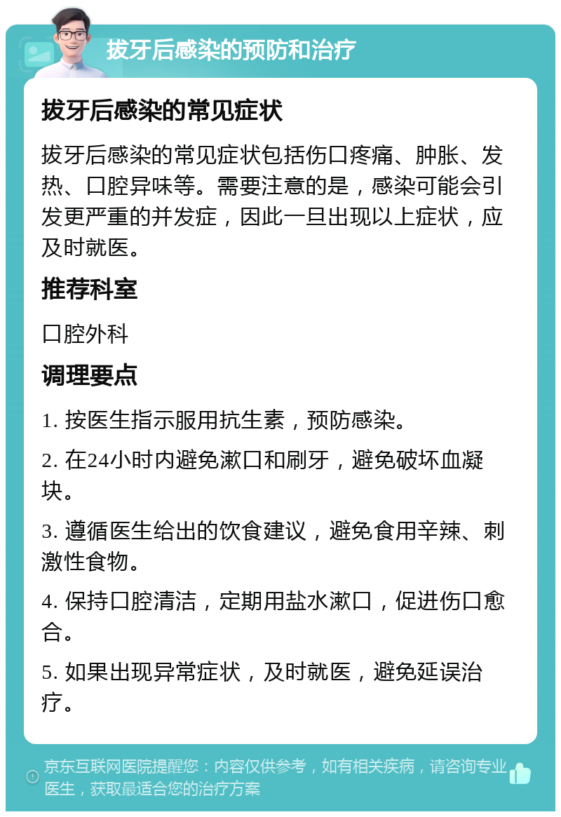 拔牙后感染的预防和治疗 拔牙后感染的常见症状 拔牙后感染的常见症状包括伤口疼痛、肿胀、发热、口腔异味等。需要注意的是，感染可能会引发更严重的并发症，因此一旦出现以上症状，应及时就医。 推荐科室 口腔外科 调理要点 1. 按医生指示服用抗生素，预防感染。 2. 在24小时内避免漱口和刷牙，避免破坏血凝块。 3. 遵循医生给出的饮食建议，避免食用辛辣、刺激性食物。 4. 保持口腔清洁，定期用盐水漱口，促进伤口愈合。 5. 如果出现异常症状，及时就医，避免延误治疗。