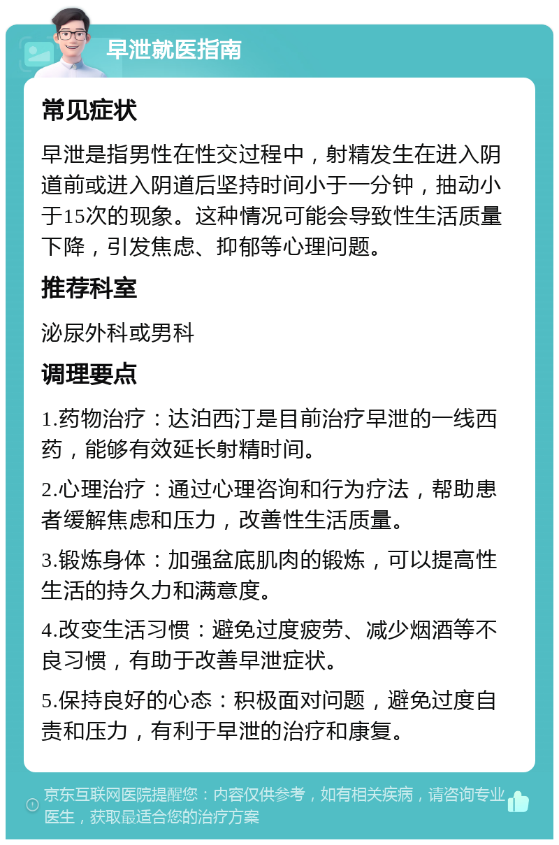 早泄就医指南 常见症状 早泄是指男性在性交过程中，射精发生在进入阴道前或进入阴道后坚持时间小于一分钟，抽动小于15次的现象。这种情况可能会导致性生活质量下降，引发焦虑、抑郁等心理问题。 推荐科室 泌尿外科或男科 调理要点 1.药物治疗：达泊西汀是目前治疗早泄的一线西药，能够有效延长射精时间。 2.心理治疗：通过心理咨询和行为疗法，帮助患者缓解焦虑和压力，改善性生活质量。 3.锻炼身体：加强盆底肌肉的锻炼，可以提高性生活的持久力和满意度。 4.改变生活习惯：避免过度疲劳、减少烟酒等不良习惯，有助于改善早泄症状。 5.保持良好的心态：积极面对问题，避免过度自责和压力，有利于早泄的治疗和康复。