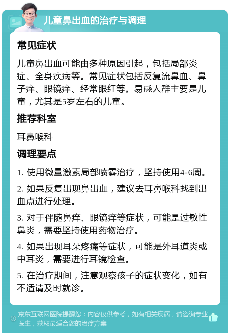 儿童鼻出血的治疗与调理 常见症状 儿童鼻出血可能由多种原因引起，包括局部炎症、全身疾病等。常见症状包括反复流鼻血、鼻子痒、眼镜痒、经常眼红等。易感人群主要是儿童，尤其是5岁左右的儿童。 推荐科室 耳鼻喉科 调理要点 1. 使用微量激素局部喷雾治疗，坚持使用4-6周。 2. 如果反复出现鼻出血，建议去耳鼻喉科找到出血点进行处理。 3. 对于伴随鼻痒、眼镜痒等症状，可能是过敏性鼻炎，需要坚持使用药物治疗。 4. 如果出现耳朵疼痛等症状，可能是外耳道炎或中耳炎，需要进行耳镜检查。 5. 在治疗期间，注意观察孩子的症状变化，如有不适请及时就诊。