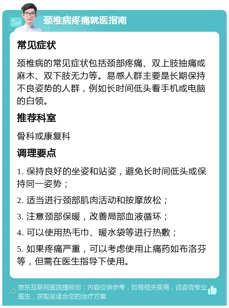 颈椎病疼痛就医指南 常见症状 颈椎病的常见症状包括颈部疼痛、双上肢抽痛或麻木、双下肢无力等。易感人群主要是长期保持不良姿势的人群，例如长时间低头看手机或电脑的白领。 推荐科室 骨科或康复科 调理要点 1. 保持良好的坐姿和站姿，避免长时间低头或保持同一姿势； 2. 适当进行颈部肌肉活动和按摩放松； 3. 注意颈部保暖，改善局部血液循环； 4. 可以使用热毛巾、暖水袋等进行热敷； 5. 如果疼痛严重，可以考虑使用止痛药如布洛芬等，但需在医生指导下使用。