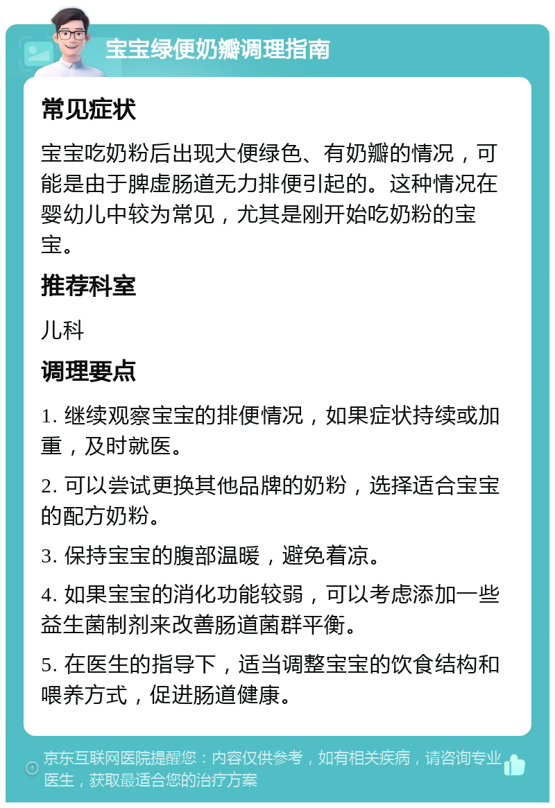 宝宝绿便奶瓣调理指南 常见症状 宝宝吃奶粉后出现大便绿色、有奶瓣的情况，可能是由于脾虚肠道无力排便引起的。这种情况在婴幼儿中较为常见，尤其是刚开始吃奶粉的宝宝。 推荐科室 儿科 调理要点 1. 继续观察宝宝的排便情况，如果症状持续或加重，及时就医。 2. 可以尝试更换其他品牌的奶粉，选择适合宝宝的配方奶粉。 3. 保持宝宝的腹部温暖，避免着凉。 4. 如果宝宝的消化功能较弱，可以考虑添加一些益生菌制剂来改善肠道菌群平衡。 5. 在医生的指导下，适当调整宝宝的饮食结构和喂养方式，促进肠道健康。