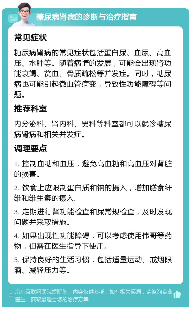 糖尿病肾病的诊断与治疗指南 常见症状 糖尿病肾病的常见症状包括蛋白尿、血尿、高血压、水肿等。随着病情的发展，可能会出现肾功能衰竭、贫血、骨质疏松等并发症。同时，糖尿病也可能引起微血管病变，导致性功能障碍等问题。 推荐科室 内分泌科、肾内科、男科等科室都可以就诊糖尿病肾病和相关并发症。 调理要点 1. 控制血糖和血压，避免高血糖和高血压对肾脏的损害。 2. 饮食上应限制蛋白质和钠的摄入，增加膳食纤维和维生素的摄入。 3. 定期进行肾功能检查和尿常规检查，及时发现问题并采取措施。 4. 如果出现性功能障碍，可以考虑使用伟哥等药物，但需在医生指导下使用。 5. 保持良好的生活习惯，包括适量运动、戒烟限酒、减轻压力等。