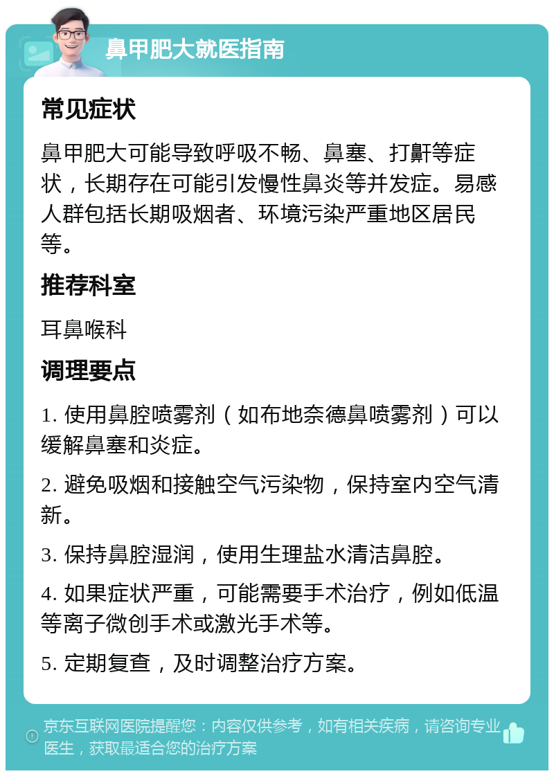 鼻甲肥大就医指南 常见症状 鼻甲肥大可能导致呼吸不畅、鼻塞、打鼾等症状，长期存在可能引发慢性鼻炎等并发症。易感人群包括长期吸烟者、环境污染严重地区居民等。 推荐科室 耳鼻喉科 调理要点 1. 使用鼻腔喷雾剂（如布地奈德鼻喷雾剂）可以缓解鼻塞和炎症。 2. 避免吸烟和接触空气污染物，保持室内空气清新。 3. 保持鼻腔湿润，使用生理盐水清洁鼻腔。 4. 如果症状严重，可能需要手术治疗，例如低温等离子微创手术或激光手术等。 5. 定期复查，及时调整治疗方案。