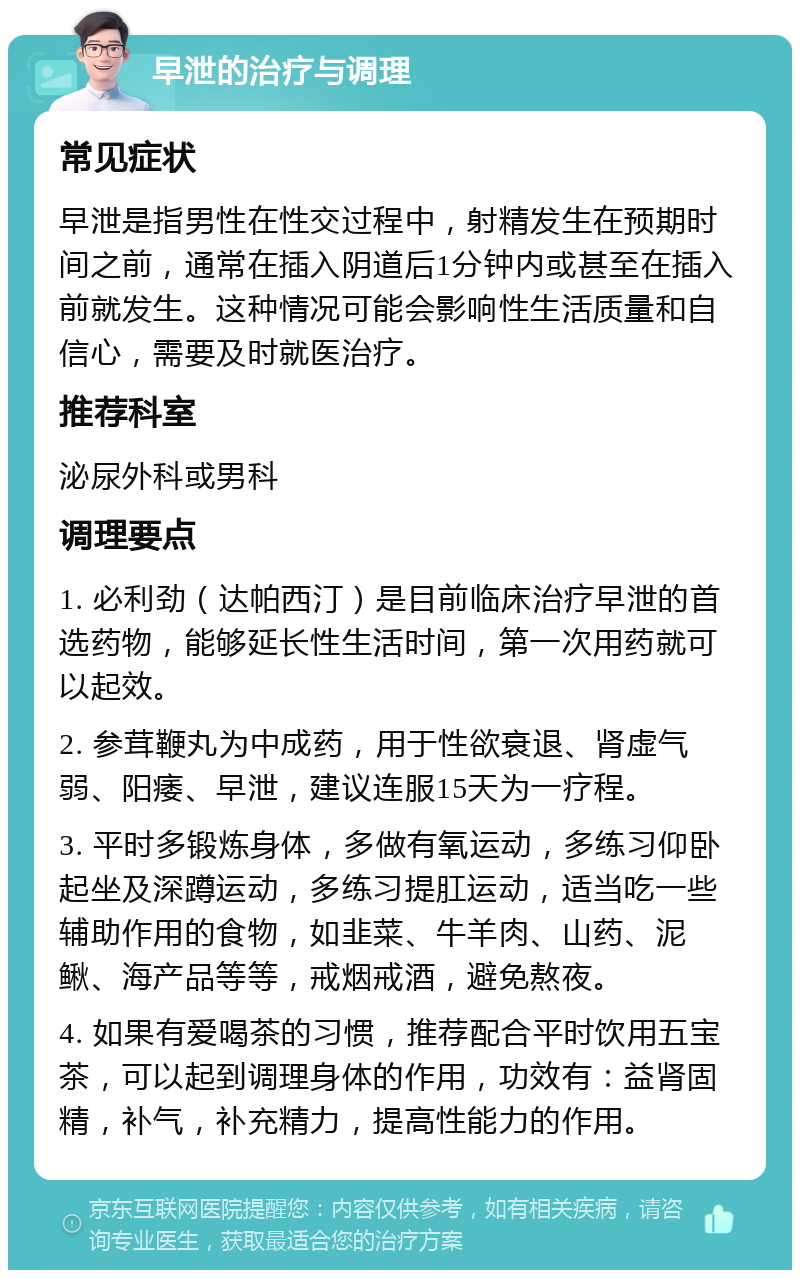 早泄的治疗与调理 常见症状 早泄是指男性在性交过程中，射精发生在预期时间之前，通常在插入阴道后1分钟内或甚至在插入前就发生。这种情况可能会影响性生活质量和自信心，需要及时就医治疗。 推荐科室 泌尿外科或男科 调理要点 1. 必利劲（达帕西汀）是目前临床治疗早泄的首选药物，能够延长性生活时间，第一次用药就可以起效。 2. 参茸鞭丸为中成药，用于性欲衰退、肾虚气弱、阳痿、早泄，建议连服15天为一疗程。 3. 平时多锻炼身体，多做有氧运动，多练习仰卧起坐及深蹲运动，多练习提肛运动，适当吃一些辅助作用的食物，如韭菜、牛羊肉、山药、泥鳅、海产品等等，戒烟戒酒，避免熬夜。 4. 如果有爱喝茶的习惯，推荐配合平时饮用五宝茶，可以起到调理身体的作用，功效有：益肾固精，补气，补充精力，提高性能力的作用。