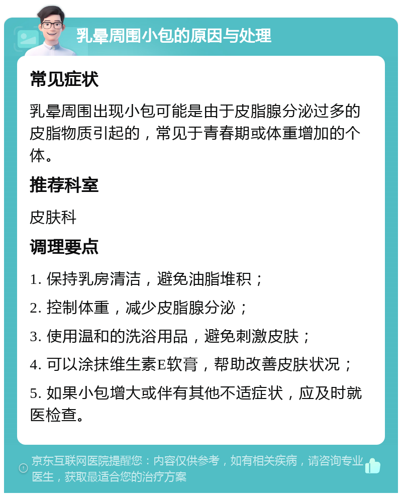 乳晕周围小包的原因与处理 常见症状 乳晕周围出现小包可能是由于皮脂腺分泌过多的皮脂物质引起的，常见于青春期或体重增加的个体。 推荐科室 皮肤科 调理要点 1. 保持乳房清洁，避免油脂堆积； 2. 控制体重，减少皮脂腺分泌； 3. 使用温和的洗浴用品，避免刺激皮肤； 4. 可以涂抹维生素E软膏，帮助改善皮肤状况； 5. 如果小包增大或伴有其他不适症状，应及时就医检查。