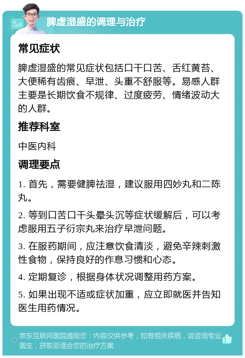 脾虚湿盛的调理与治疗 常见症状 脾虚湿盛的常见症状包括口干口苦、舌红黄苔、大便稀有齿痕、早泄、头重不舒服等。易感人群主要是长期饮食不规律、过度疲劳、情绪波动大的人群。 推荐科室 中医内科 调理要点 1. 首先，需要健脾祛湿，建议服用四妙丸和二陈丸。 2. 等到口苦口干头晕头沉等症状缓解后，可以考虑服用五子衍宗丸来治疗早泄问题。 3. 在服药期间，应注意饮食清淡，避免辛辣刺激性食物，保持良好的作息习惯和心态。 4. 定期复诊，根据身体状况调整用药方案。 5. 如果出现不适或症状加重，应立即就医并告知医生用药情况。