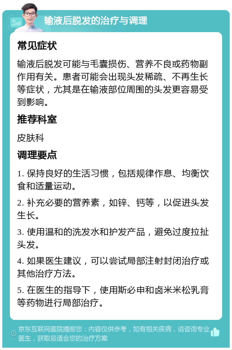 输液后脱发的治疗与调理 常见症状 输液后脱发可能与毛囊损伤、营养不良或药物副作用有关。患者可能会出现头发稀疏、不再生长等症状，尤其是在输液部位周围的头发更容易受到影响。 推荐科室 皮肤科 调理要点 1. 保持良好的生活习惯，包括规律作息、均衡饮食和适量运动。 2. 补充必要的营养素，如锌、钙等，以促进头发生长。 3. 使用温和的洗发水和护发产品，避免过度拉扯头发。 4. 如果医生建议，可以尝试局部注射封闭治疗或其他治疗方法。 5. 在医生的指导下，使用斯必申和卤米米松乳膏等药物进行局部治疗。