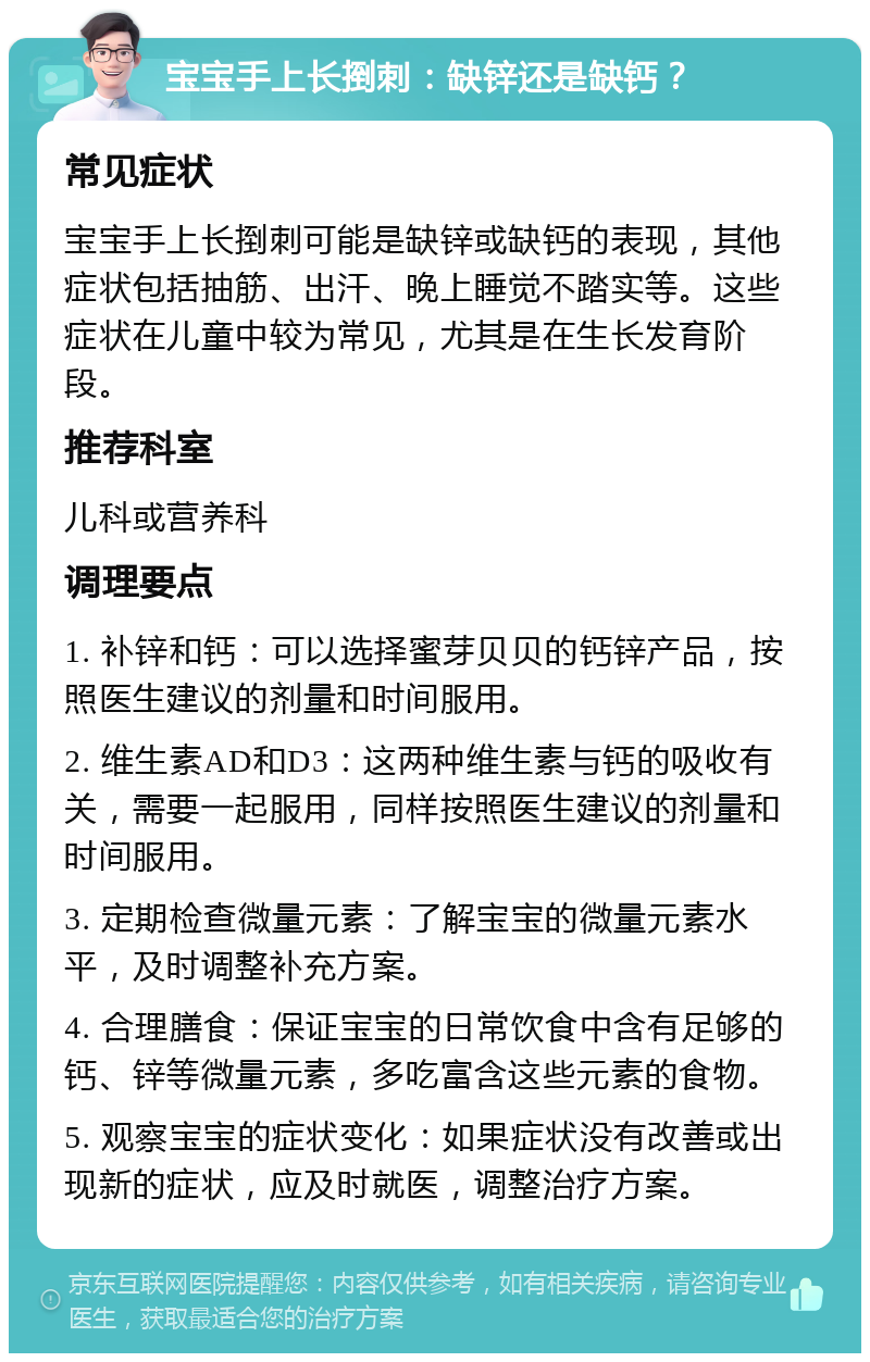 宝宝手上长捯刺：缺锌还是缺钙？ 常见症状 宝宝手上长捯刺可能是缺锌或缺钙的表现，其他症状包括抽筋、出汗、晚上睡觉不踏实等。这些症状在儿童中较为常见，尤其是在生长发育阶段。 推荐科室 儿科或营养科 调理要点 1. 补锌和钙：可以选择蜜芽贝贝的钙锌产品，按照医生建议的剂量和时间服用。 2. 维生素AD和D3：这两种维生素与钙的吸收有关，需要一起服用，同样按照医生建议的剂量和时间服用。 3. 定期检查微量元素：了解宝宝的微量元素水平，及时调整补充方案。 4. 合理膳食：保证宝宝的日常饮食中含有足够的钙、锌等微量元素，多吃富含这些元素的食物。 5. 观察宝宝的症状变化：如果症状没有改善或出现新的症状，应及时就医，调整治疗方案。