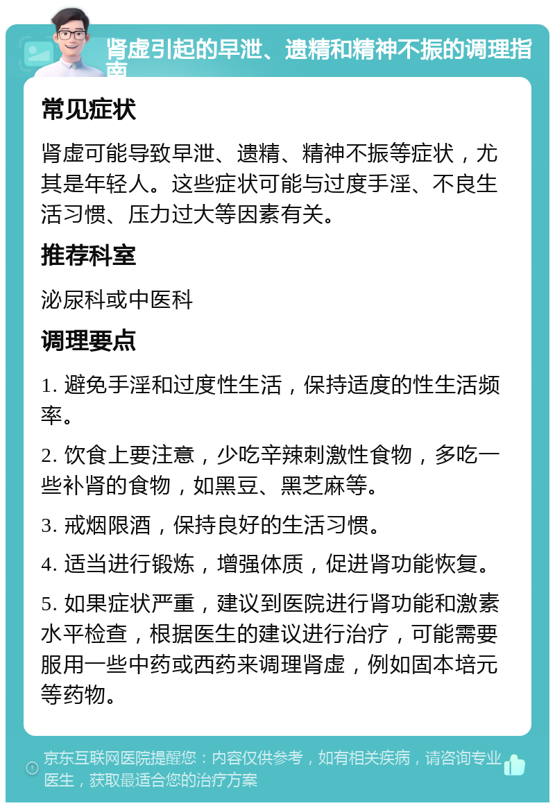 肾虚引起的早泄、遗精和精神不振的调理指南 常见症状 肾虚可能导致早泄、遗精、精神不振等症状，尤其是年轻人。这些症状可能与过度手淫、不良生活习惯、压力过大等因素有关。 推荐科室 泌尿科或中医科 调理要点 1. 避免手淫和过度性生活，保持适度的性生活频率。 2. 饮食上要注意，少吃辛辣刺激性食物，多吃一些补肾的食物，如黑豆、黑芝麻等。 3. 戒烟限酒，保持良好的生活习惯。 4. 适当进行锻炼，增强体质，促进肾功能恢复。 5. 如果症状严重，建议到医院进行肾功能和激素水平检查，根据医生的建议进行治疗，可能需要服用一些中药或西药来调理肾虚，例如固本培元等药物。