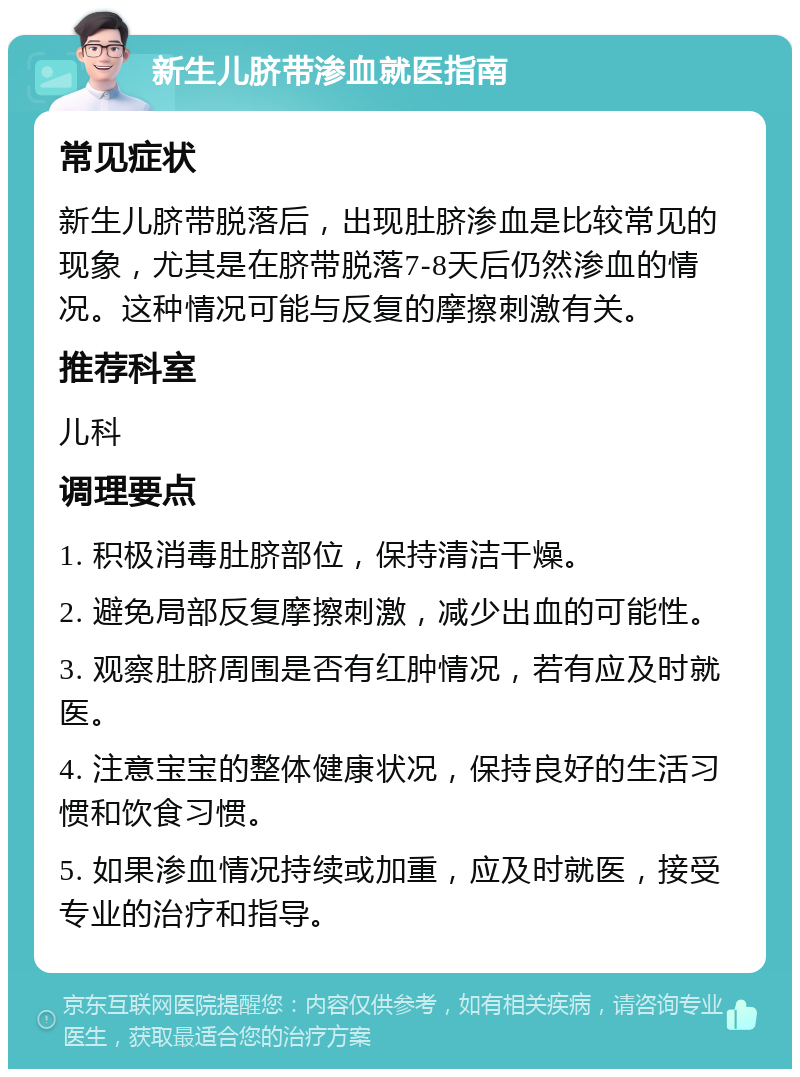 新生儿脐带渗血就医指南 常见症状 新生儿脐带脱落后，出现肚脐渗血是比较常见的现象，尤其是在脐带脱落7-8天后仍然渗血的情况。这种情况可能与反复的摩擦刺激有关。 推荐科室 儿科 调理要点 1. 积极消毒肚脐部位，保持清洁干燥。 2. 避免局部反复摩擦刺激，减少出血的可能性。 3. 观察肚脐周围是否有红肿情况，若有应及时就医。 4. 注意宝宝的整体健康状况，保持良好的生活习惯和饮食习惯。 5. 如果渗血情况持续或加重，应及时就医，接受专业的治疗和指导。