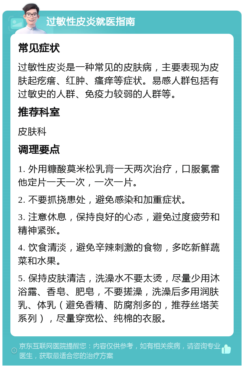 过敏性皮炎就医指南 常见症状 过敏性皮炎是一种常见的皮肤病，主要表现为皮肤起疙瘩、红肿、瘙痒等症状。易感人群包括有过敏史的人群、免疫力较弱的人群等。 推荐科室 皮肤科 调理要点 1. 外用糠酸莫米松乳膏一天两次治疗，口服氯雷他定片一天一次，一次一片。 2. 不要抓挠患处，避免感染和加重症状。 3. 注意休息，保持良好的心态，避免过度疲劳和精神紧张。 4. 饮食清淡，避免辛辣刺激的食物，多吃新鲜蔬菜和水果。 5. 保持皮肤清洁，洗澡水不要太烫，尽量少用沐浴露、香皂、肥皂，不要搓澡，洗澡后多用润肤乳、体乳（避免香精、防腐剂多的，推荐丝塔芙系列），尽量穿宽松、纯棉的衣服。