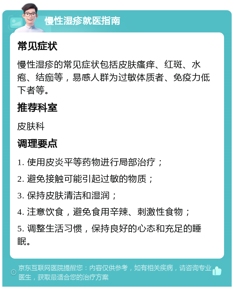 慢性湿疹就医指南 常见症状 慢性湿疹的常见症状包括皮肤瘙痒、红斑、水疱、结痂等，易感人群为过敏体质者、免疫力低下者等。 推荐科室 皮肤科 调理要点 1. 使用皮炎平等药物进行局部治疗； 2. 避免接触可能引起过敏的物质； 3. 保持皮肤清洁和湿润； 4. 注意饮食，避免食用辛辣、刺激性食物； 5. 调整生活习惯，保持良好的心态和充足的睡眠。