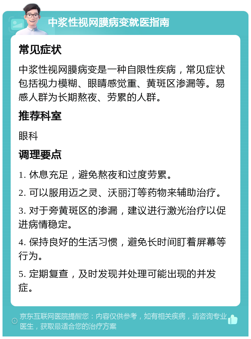 中浆性视网膜病变就医指南 常见症状 中浆性视网膜病变是一种自限性疾病，常见症状包括视力模糊、眼睛感觉重、黄斑区渗漏等。易感人群为长期熬夜、劳累的人群。 推荐科室 眼科 调理要点 1. 休息充足，避免熬夜和过度劳累。 2. 可以服用迈之灵、沃丽汀等药物来辅助治疗。 3. 对于旁黄斑区的渗漏，建议进行激光治疗以促进病情稳定。 4. 保持良好的生活习惯，避免长时间盯着屏幕等行为。 5. 定期复查，及时发现并处理可能出现的并发症。