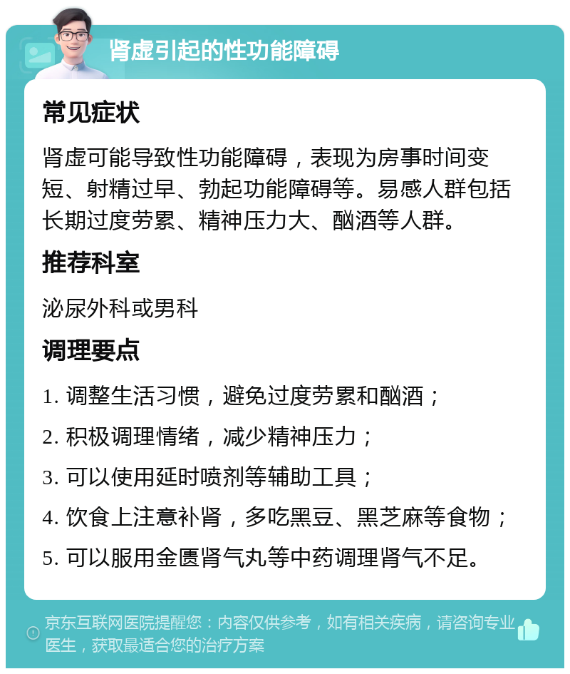 肾虚引起的性功能障碍 常见症状 肾虚可能导致性功能障碍，表现为房事时间变短、射精过早、勃起功能障碍等。易感人群包括长期过度劳累、精神压力大、酗酒等人群。 推荐科室 泌尿外科或男科 调理要点 1. 调整生活习惯，避免过度劳累和酗酒； 2. 积极调理情绪，减少精神压力； 3. 可以使用延时喷剂等辅助工具； 4. 饮食上注意补肾，多吃黑豆、黑芝麻等食物； 5. 可以服用金匮肾气丸等中药调理肾气不足。