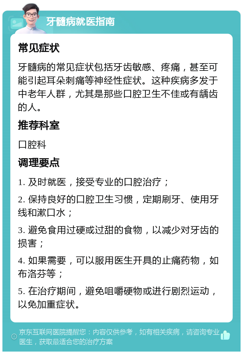 牙髓病就医指南 常见症状 牙髓病的常见症状包括牙齿敏感、疼痛，甚至可能引起耳朵刺痛等神经性症状。这种疾病多发于中老年人群，尤其是那些口腔卫生不佳或有龋齿的人。 推荐科室 口腔科 调理要点 1. 及时就医，接受专业的口腔治疗； 2. 保持良好的口腔卫生习惯，定期刷牙、使用牙线和漱口水； 3. 避免食用过硬或过甜的食物，以减少对牙齿的损害； 4. 如果需要，可以服用医生开具的止痛药物，如布洛芬等； 5. 在治疗期间，避免咀嚼硬物或进行剧烈运动，以免加重症状。