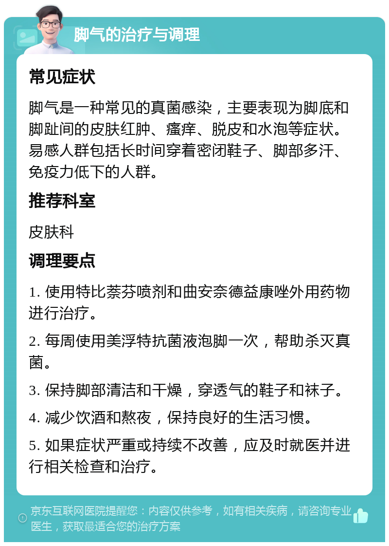 脚气的治疗与调理 常见症状 脚气是一种常见的真菌感染，主要表现为脚底和脚趾间的皮肤红肿、瘙痒、脱皮和水泡等症状。易感人群包括长时间穿着密闭鞋子、脚部多汗、免疫力低下的人群。 推荐科室 皮肤科 调理要点 1. 使用特比萘芬喷剂和曲安奈德益康唑外用药物进行治疗。 2. 每周使用美浮特抗菌液泡脚一次，帮助杀灭真菌。 3. 保持脚部清洁和干燥，穿透气的鞋子和袜子。 4. 减少饮酒和熬夜，保持良好的生活习惯。 5. 如果症状严重或持续不改善，应及时就医并进行相关检查和治疗。