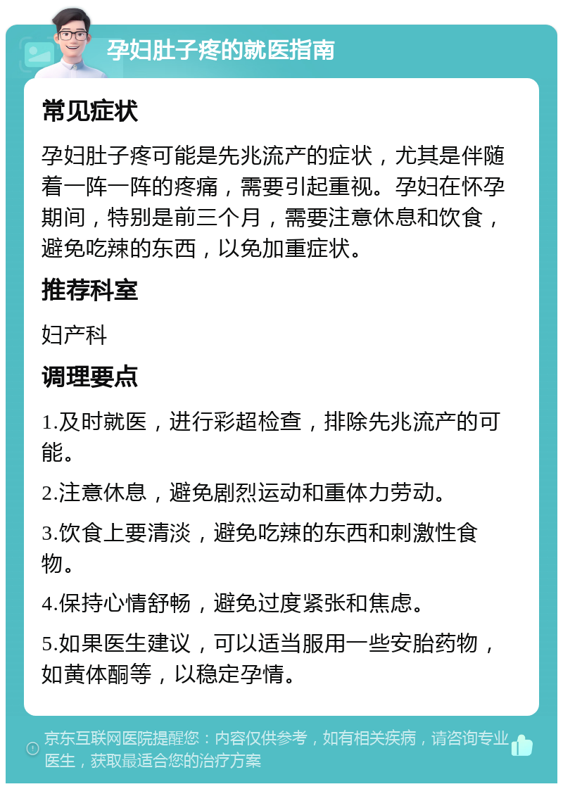 孕妇肚子疼的就医指南 常见症状 孕妇肚子疼可能是先兆流产的症状，尤其是伴随着一阵一阵的疼痛，需要引起重视。孕妇在怀孕期间，特别是前三个月，需要注意休息和饮食，避免吃辣的东西，以免加重症状。 推荐科室 妇产科 调理要点 1.及时就医，进行彩超检查，排除先兆流产的可能。 2.注意休息，避免剧烈运动和重体力劳动。 3.饮食上要清淡，避免吃辣的东西和刺激性食物。 4.保持心情舒畅，避免过度紧张和焦虑。 5.如果医生建议，可以适当服用一些安胎药物，如黄体酮等，以稳定孕情。