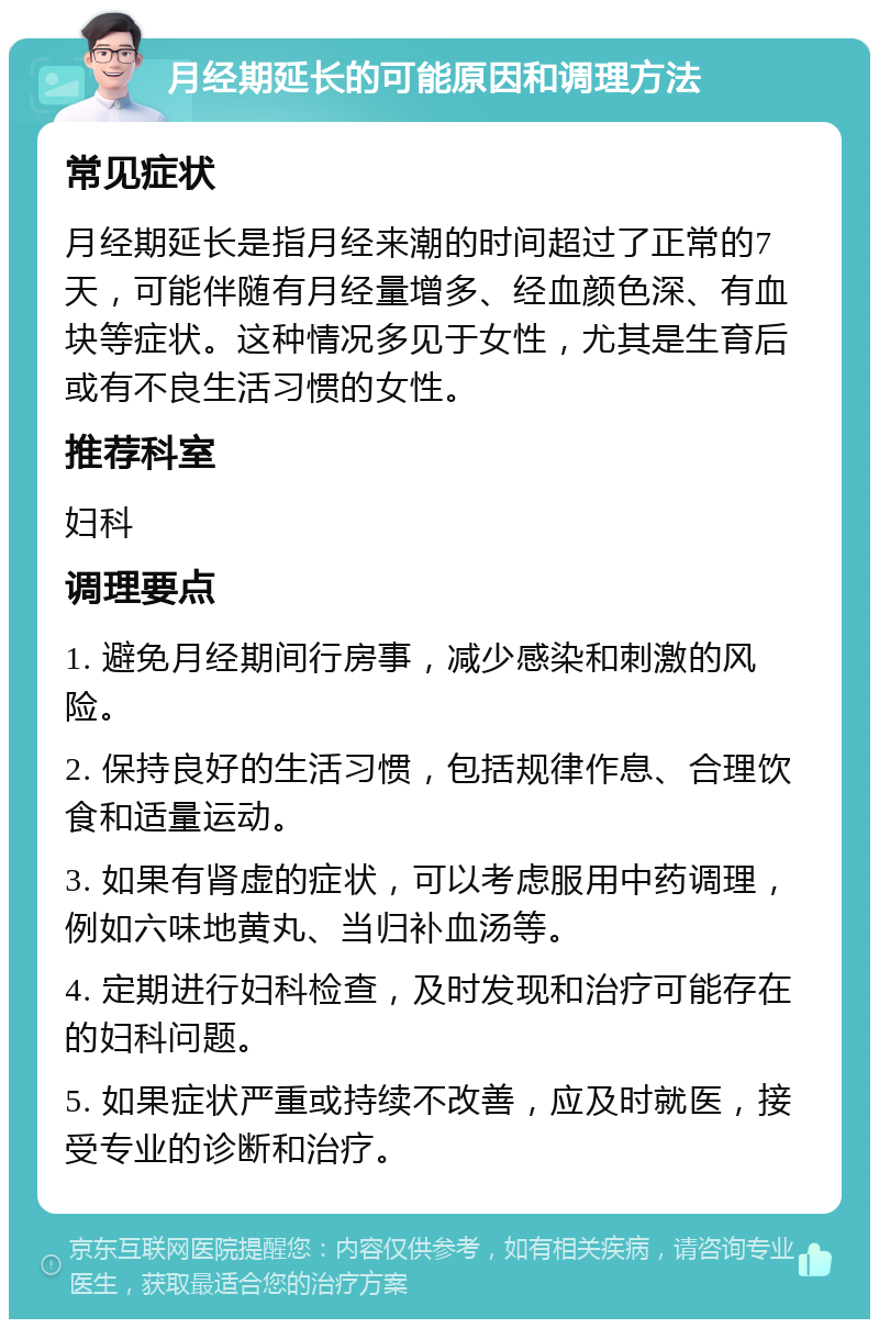 月经期延长的可能原因和调理方法 常见症状 月经期延长是指月经来潮的时间超过了正常的7天，可能伴随有月经量增多、经血颜色深、有血块等症状。这种情况多见于女性，尤其是生育后或有不良生活习惯的女性。 推荐科室 妇科 调理要点 1. 避免月经期间行房事，减少感染和刺激的风险。 2. 保持良好的生活习惯，包括规律作息、合理饮食和适量运动。 3. 如果有肾虚的症状，可以考虑服用中药调理，例如六味地黄丸、当归补血汤等。 4. 定期进行妇科检查，及时发现和治疗可能存在的妇科问题。 5. 如果症状严重或持续不改善，应及时就医，接受专业的诊断和治疗。