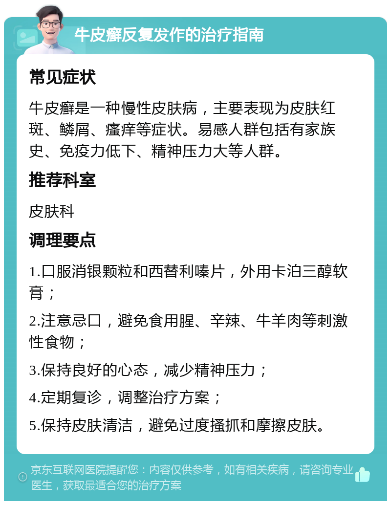 牛皮癣反复发作的治疗指南 常见症状 牛皮癣是一种慢性皮肤病，主要表现为皮肤红斑、鳞屑、瘙痒等症状。易感人群包括有家族史、免疫力低下、精神压力大等人群。 推荐科室 皮肤科 调理要点 1.口服消银颗粒和西替利嗪片，外用卡泊三醇软膏； 2.注意忌口，避免食用腥、辛辣、牛羊肉等刺激性食物； 3.保持良好的心态，减少精神压力； 4.定期复诊，调整治疗方案； 5.保持皮肤清洁，避免过度搔抓和摩擦皮肤。