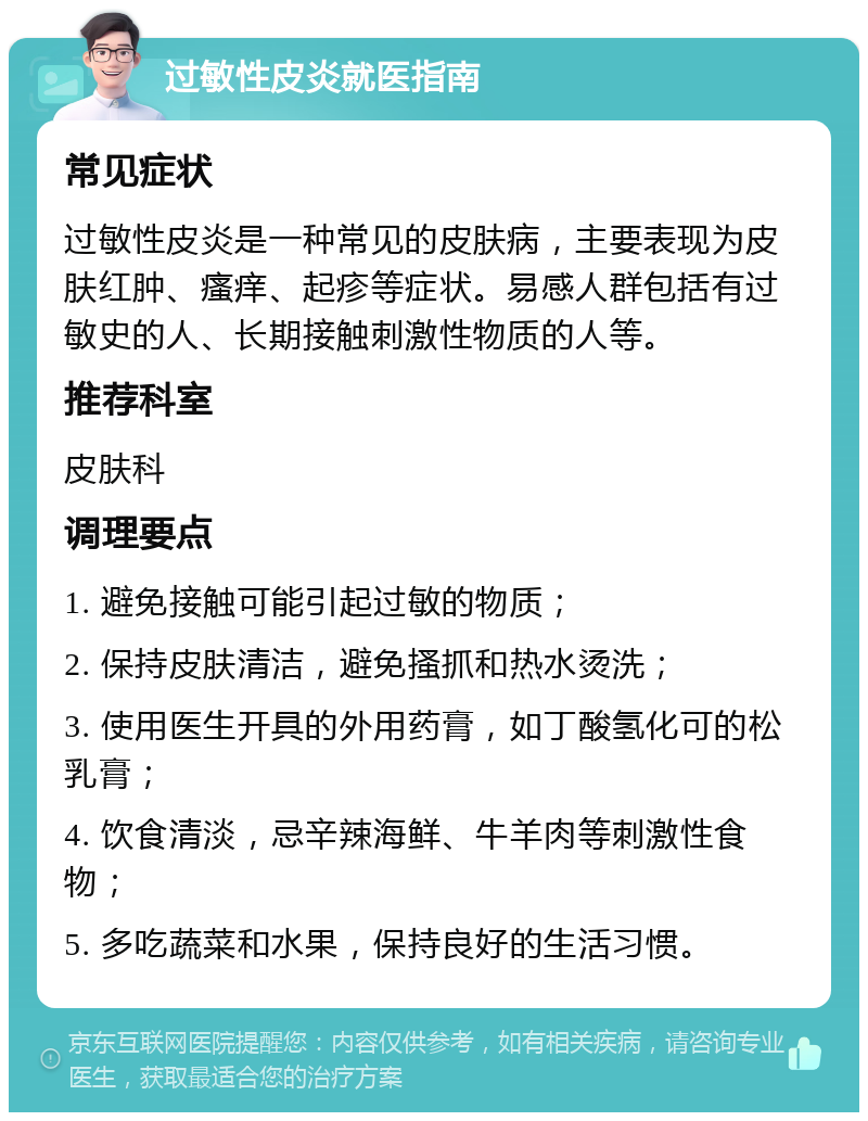 过敏性皮炎就医指南 常见症状 过敏性皮炎是一种常见的皮肤病，主要表现为皮肤红肿、瘙痒、起疹等症状。易感人群包括有过敏史的人、长期接触刺激性物质的人等。 推荐科室 皮肤科 调理要点 1. 避免接触可能引起过敏的物质； 2. 保持皮肤清洁，避免搔抓和热水烫洗； 3. 使用医生开具的外用药膏，如丁酸氢化可的松乳膏； 4. 饮食清淡，忌辛辣海鲜、牛羊肉等刺激性食物； 5. 多吃蔬菜和水果，保持良好的生活习惯。