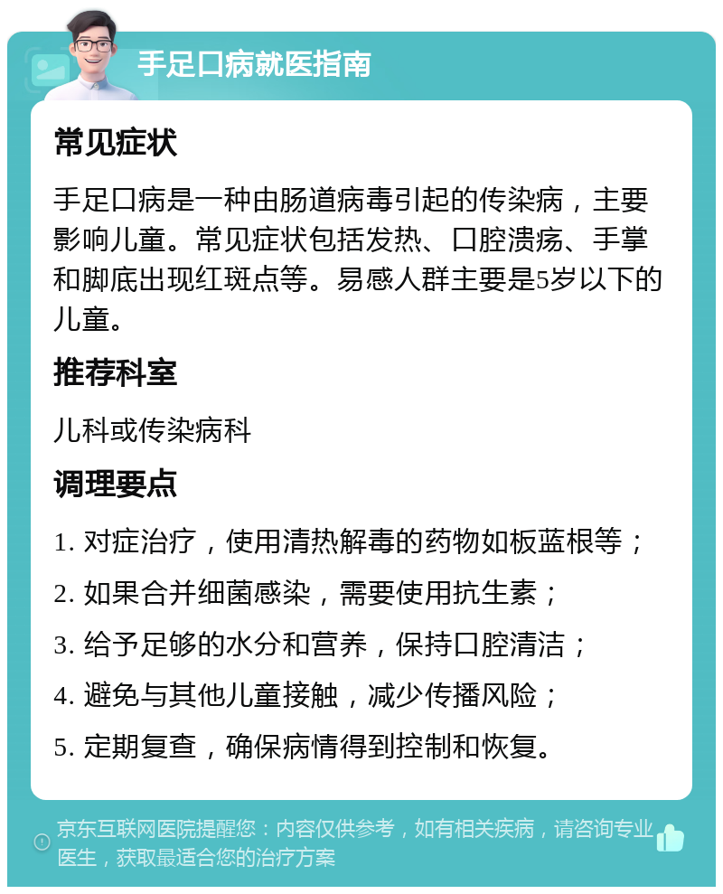 手足口病就医指南 常见症状 手足口病是一种由肠道病毒引起的传染病，主要影响儿童。常见症状包括发热、口腔溃疡、手掌和脚底出现红斑点等。易感人群主要是5岁以下的儿童。 推荐科室 儿科或传染病科 调理要点 1. 对症治疗，使用清热解毒的药物如板蓝根等； 2. 如果合并细菌感染，需要使用抗生素； 3. 给予足够的水分和营养，保持口腔清洁； 4. 避免与其他儿童接触，减少传播风险； 5. 定期复查，确保病情得到控制和恢复。