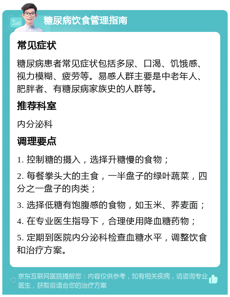 糖尿病饮食管理指南 常见症状 糖尿病患者常见症状包括多尿、口渴、饥饿感、视力模糊、疲劳等。易感人群主要是中老年人、肥胖者、有糖尿病家族史的人群等。 推荐科室 内分泌科 调理要点 1. 控制糖的摄入，选择升糖慢的食物； 2. 每餐拳头大的主食，一半盘子的绿叶蔬菜，四分之一盘子的肉类； 3. 选择低糖有饱腹感的食物，如玉米、荞麦面； 4. 在专业医生指导下，合理使用降血糖药物； 5. 定期到医院内分泌科检查血糖水平，调整饮食和治疗方案。