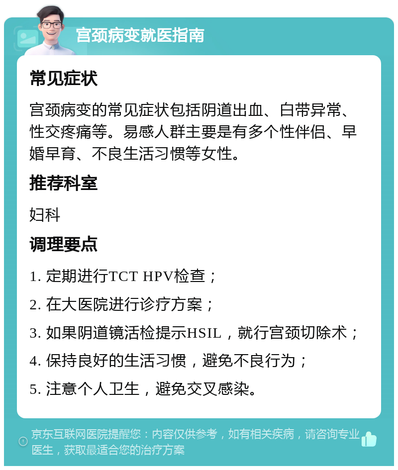 宫颈病变就医指南 常见症状 宫颈病变的常见症状包括阴道出血、白带异常、性交疼痛等。易感人群主要是有多个性伴侣、早婚早育、不良生活习惯等女性。 推荐科室 妇科 调理要点 1. 定期进行TCT HPV检查； 2. 在大医院进行诊疗方案； 3. 如果阴道镜活检提示HSIL，就行宫颈切除术； 4. 保持良好的生活习惯，避免不良行为； 5. 注意个人卫生，避免交叉感染。