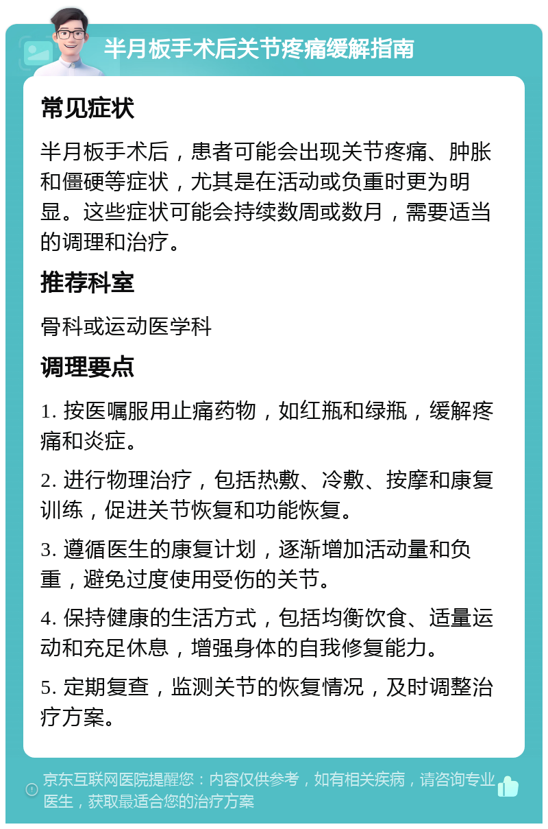 半月板手术后关节疼痛缓解指南 常见症状 半月板手术后，患者可能会出现关节疼痛、肿胀和僵硬等症状，尤其是在活动或负重时更为明显。这些症状可能会持续数周或数月，需要适当的调理和治疗。 推荐科室 骨科或运动医学科 调理要点 1. 按医嘱服用止痛药物，如红瓶和绿瓶，缓解疼痛和炎症。 2. 进行物理治疗，包括热敷、冷敷、按摩和康复训练，促进关节恢复和功能恢复。 3. 遵循医生的康复计划，逐渐增加活动量和负重，避免过度使用受伤的关节。 4. 保持健康的生活方式，包括均衡饮食、适量运动和充足休息，增强身体的自我修复能力。 5. 定期复查，监测关节的恢复情况，及时调整治疗方案。