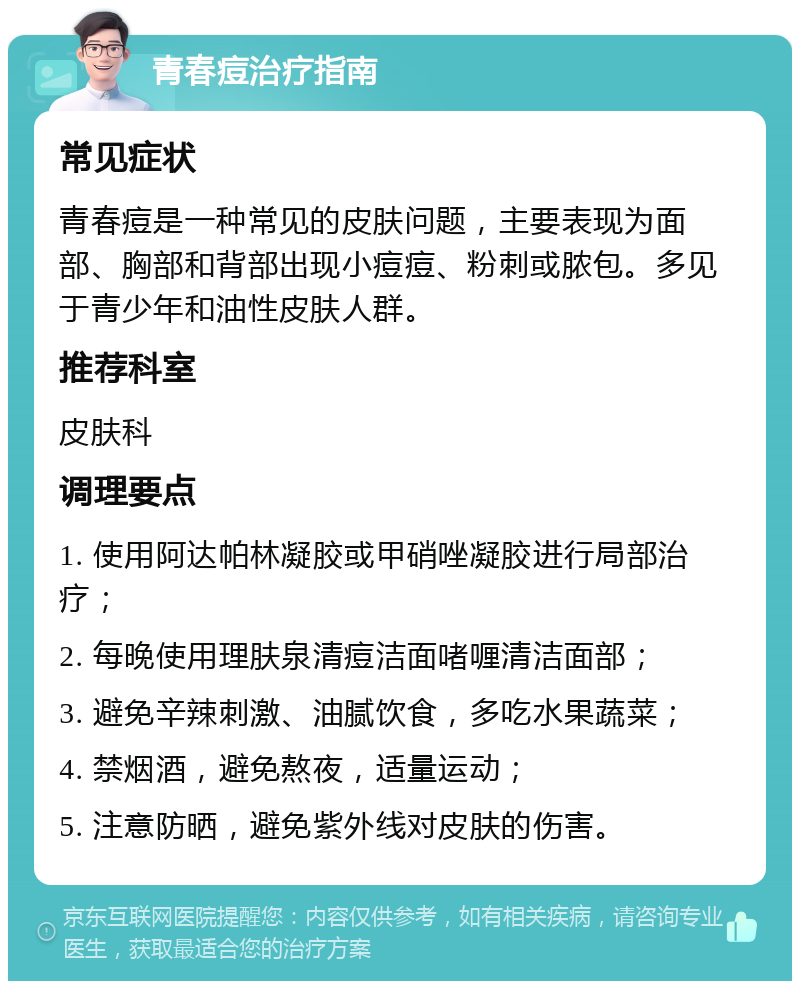 青春痘治疗指南 常见症状 青春痘是一种常见的皮肤问题，主要表现为面部、胸部和背部出现小痘痘、粉刺或脓包。多见于青少年和油性皮肤人群。 推荐科室 皮肤科 调理要点 1. 使用阿达帕林凝胶或甲硝唑凝胶进行局部治疗； 2. 每晚使用理肤泉清痘洁面啫喱清洁面部； 3. 避免辛辣刺激、油腻饮食，多吃水果蔬菜； 4. 禁烟酒，避免熬夜，适量运动； 5. 注意防晒，避免紫外线对皮肤的伤害。