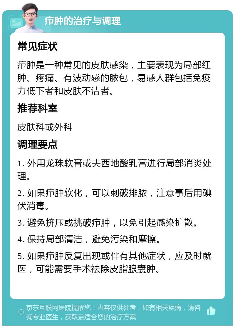 疖肿的治疗与调理 常见症状 疖肿是一种常见的皮肤感染，主要表现为局部红肿、疼痛、有波动感的脓包，易感人群包括免疫力低下者和皮肤不洁者。 推荐科室 皮肤科或外科 调理要点 1. 外用龙珠软膏或夫西地酸乳膏进行局部消炎处理。 2. 如果疖肿软化，可以刺破排脓，注意事后用碘伏消毒。 3. 避免挤压或挑破疖肿，以免引起感染扩散。 4. 保持局部清洁，避免污染和摩擦。 5. 如果疖肿反复出现或伴有其他症状，应及时就医，可能需要手术祛除皮脂腺囊肿。