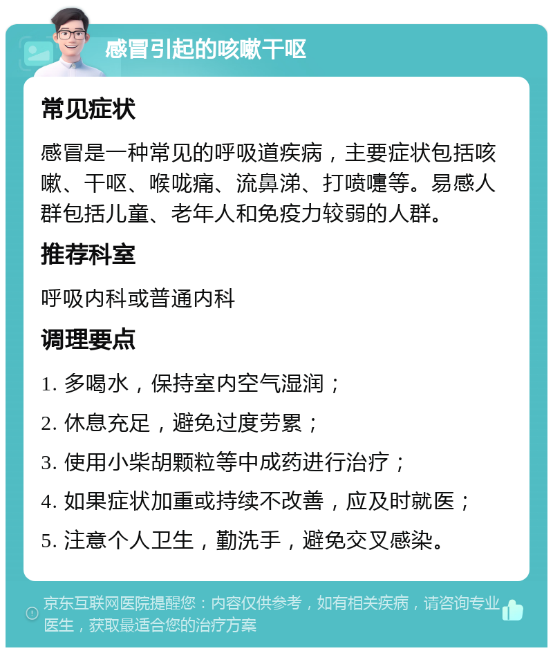 感冒引起的咳嗽干呕 常见症状 感冒是一种常见的呼吸道疾病，主要症状包括咳嗽、干呕、喉咙痛、流鼻涕、打喷嚏等。易感人群包括儿童、老年人和免疫力较弱的人群。 推荐科室 呼吸内科或普通内科 调理要点 1. 多喝水，保持室内空气湿润； 2. 休息充足，避免过度劳累； 3. 使用小柴胡颗粒等中成药进行治疗； 4. 如果症状加重或持续不改善，应及时就医； 5. 注意个人卫生，勤洗手，避免交叉感染。