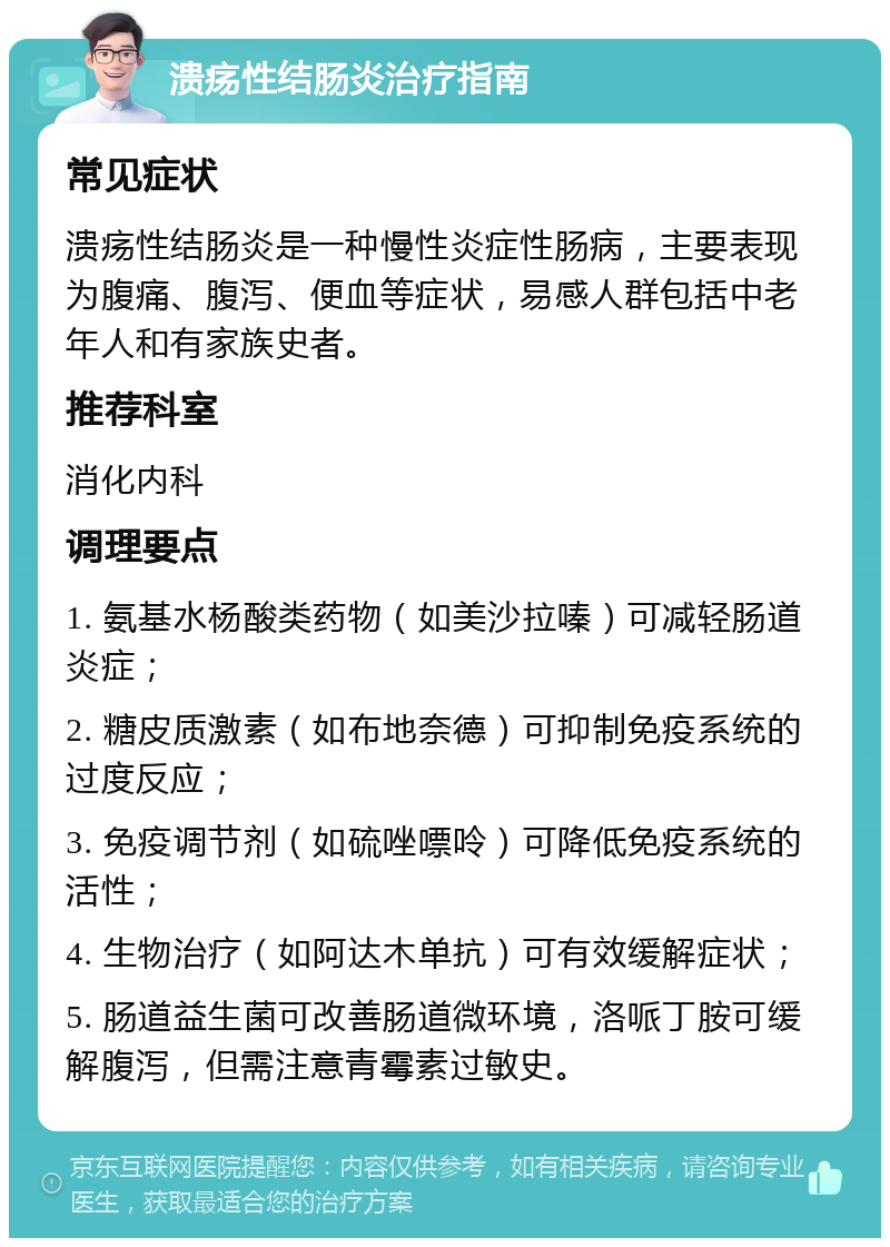 溃疡性结肠炎治疗指南 常见症状 溃疡性结肠炎是一种慢性炎症性肠病，主要表现为腹痛、腹泻、便血等症状，易感人群包括中老年人和有家族史者。 推荐科室 消化内科 调理要点 1. 氨基水杨酸类药物（如美沙拉嗪）可减轻肠道炎症； 2. 糖皮质激素（如布地奈德）可抑制免疫系统的过度反应； 3. 免疫调节剂（如硫唑嘌呤）可降低免疫系统的活性； 4. 生物治疗（如阿达木单抗）可有效缓解症状； 5. 肠道益生菌可改善肠道微环境，洛哌丁胺可缓解腹泻，但需注意青霉素过敏史。