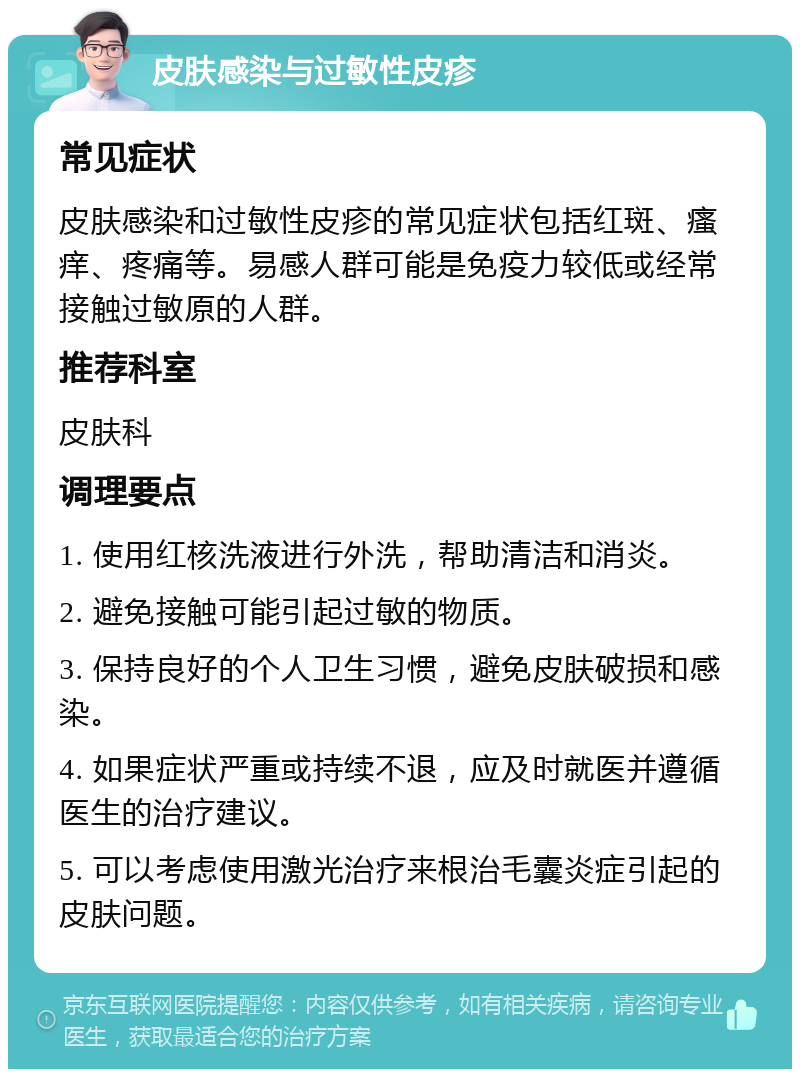 皮肤感染与过敏性皮疹 常见症状 皮肤感染和过敏性皮疹的常见症状包括红斑、瘙痒、疼痛等。易感人群可能是免疫力较低或经常接触过敏原的人群。 推荐科室 皮肤科 调理要点 1. 使用红核洗液进行外洗，帮助清洁和消炎。 2. 避免接触可能引起过敏的物质。 3. 保持良好的个人卫生习惯，避免皮肤破损和感染。 4. 如果症状严重或持续不退，应及时就医并遵循医生的治疗建议。 5. 可以考虑使用激光治疗来根治毛囊炎症引起的皮肤问题。