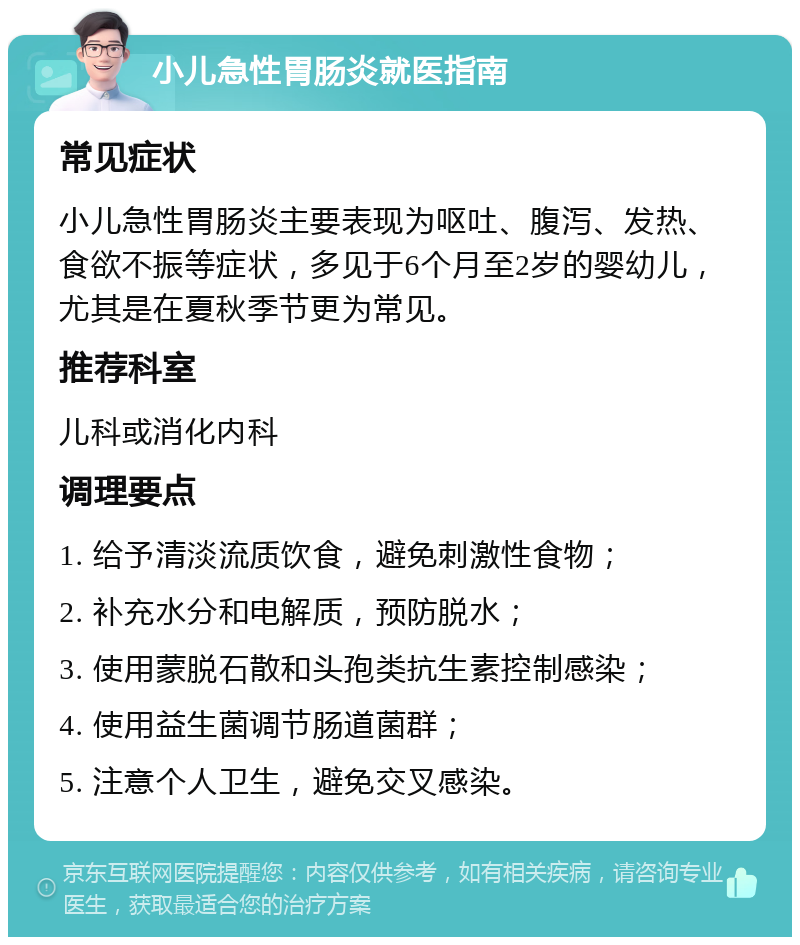 小儿急性胃肠炎就医指南 常见症状 小儿急性胃肠炎主要表现为呕吐、腹泻、发热、食欲不振等症状，多见于6个月至2岁的婴幼儿，尤其是在夏秋季节更为常见。 推荐科室 儿科或消化内科 调理要点 1. 给予清淡流质饮食，避免刺激性食物； 2. 补充水分和电解质，预防脱水； 3. 使用蒙脱石散和头孢类抗生素控制感染； 4. 使用益生菌调节肠道菌群； 5. 注意个人卫生，避免交叉感染。