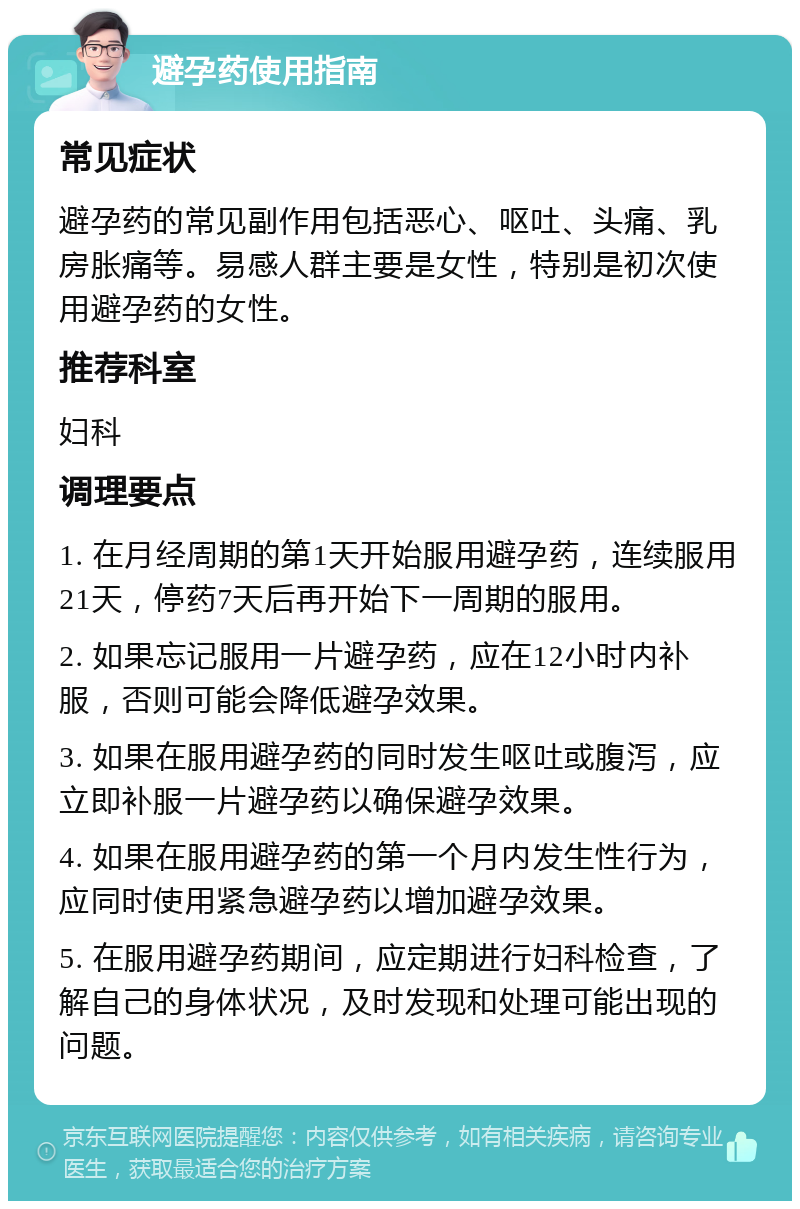 避孕药使用指南 常见症状 避孕药的常见副作用包括恶心、呕吐、头痛、乳房胀痛等。易感人群主要是女性，特别是初次使用避孕药的女性。 推荐科室 妇科 调理要点 1. 在月经周期的第1天开始服用避孕药，连续服用21天，停药7天后再开始下一周期的服用。 2. 如果忘记服用一片避孕药，应在12小时内补服，否则可能会降低避孕效果。 3. 如果在服用避孕药的同时发生呕吐或腹泻，应立即补服一片避孕药以确保避孕效果。 4. 如果在服用避孕药的第一个月内发生性行为，应同时使用紧急避孕药以增加避孕效果。 5. 在服用避孕药期间，应定期进行妇科检查，了解自己的身体状况，及时发现和处理可能出现的问题。